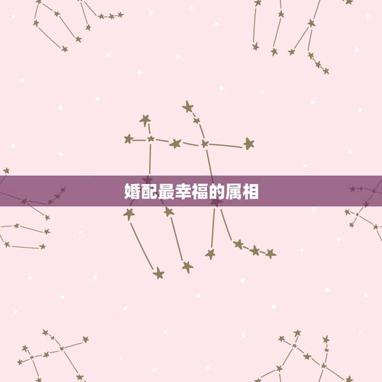 婚配最幸福的属相,哪些属相婚配不幸福 婚配最幸福的属相,哪些属相婚配不幸福