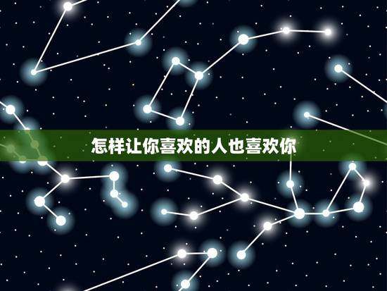 怎样让你喜欢的人也喜欢你，如何让你喜欢的人也喜欢你