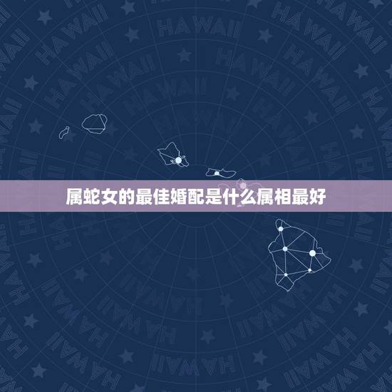属蛇女的最佳婚配是什么属相最好,属蛇的配什么属相好 属蛇女的最佳婚配是什么属相最好,属蛇的配什么属相好