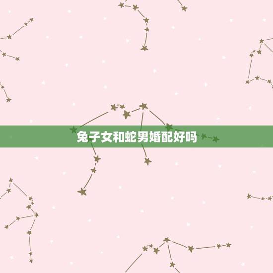 兔子女和蛇男婚配好吗,蛇男和女兔相配婚姻如何 兔子女和蛇男婚配好吗,蛇男和女兔相配婚姻如何