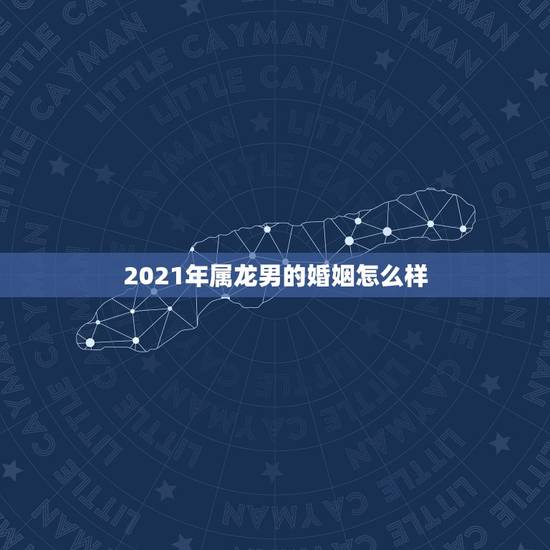 2021年属龙男的婚姻怎么样，2021年属龙人的全年运势男1976