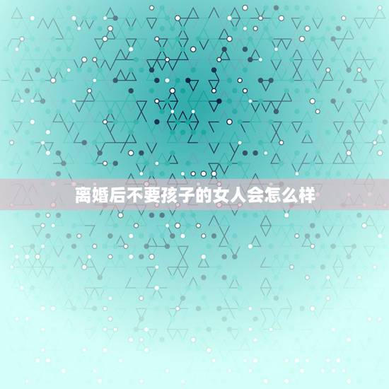 离婚后不要孩子的女人会怎么样，如何看待离婚后不要孩子的女人？