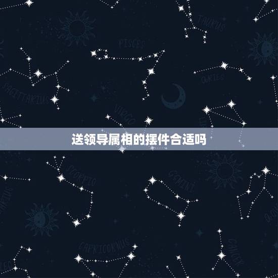 送领导属相的摆件合适吗,怎么给领导送礼?送多少合适? 送领导属相的摆件合适吗,怎么给领导送礼?送多少合适?