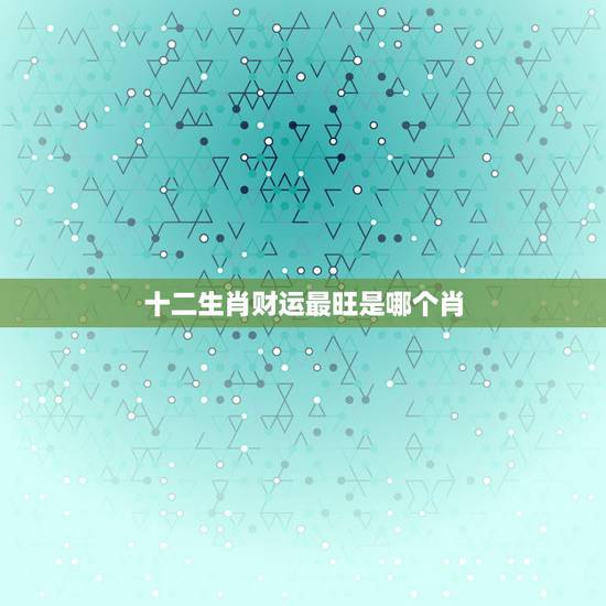 十二生肖财运最旺是哪个肖 财运最佳的生肖属相 十二生肖财运最旺是哪个肖 财运最佳的生肖属相