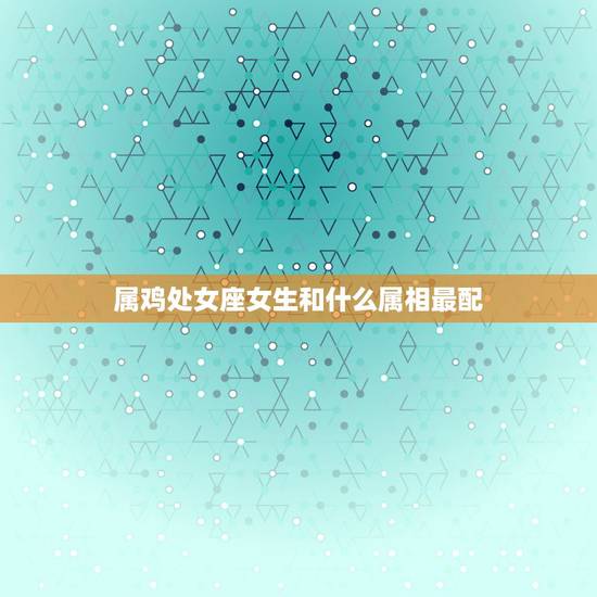 属鸡处女座女生和什么属相最配,处女座属鸡的女人应该配什么样的男人 属鸡处女座女生和什么属相最配,处女座属鸡的女人应该配什么样的男人