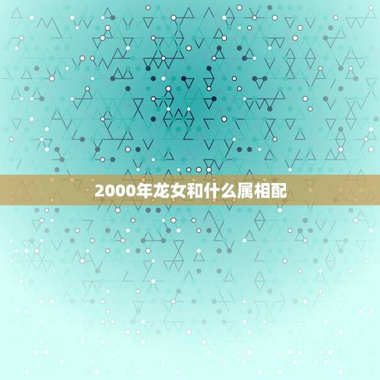 2000年龙女和什么属相配，2000年属龙女结婚年龄