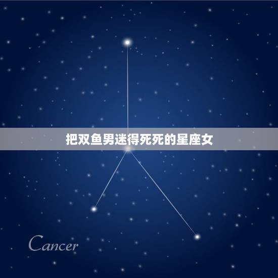 把双鱼男迷得死死的星座女，双鱼男死心塌地爱的星座女