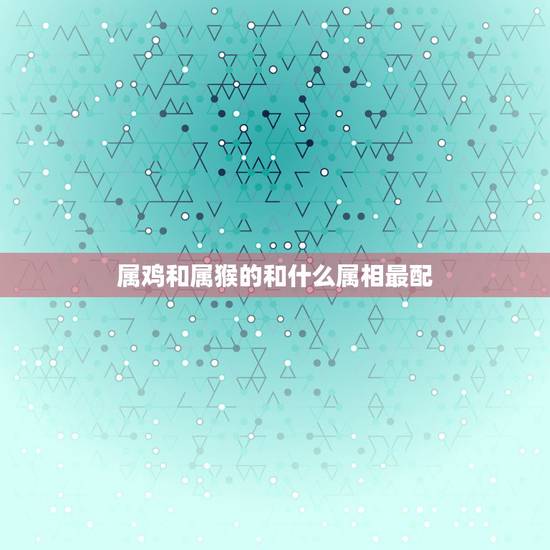 属鸡和属猴的和什么属相最配，属猴的和属鸡的配吗