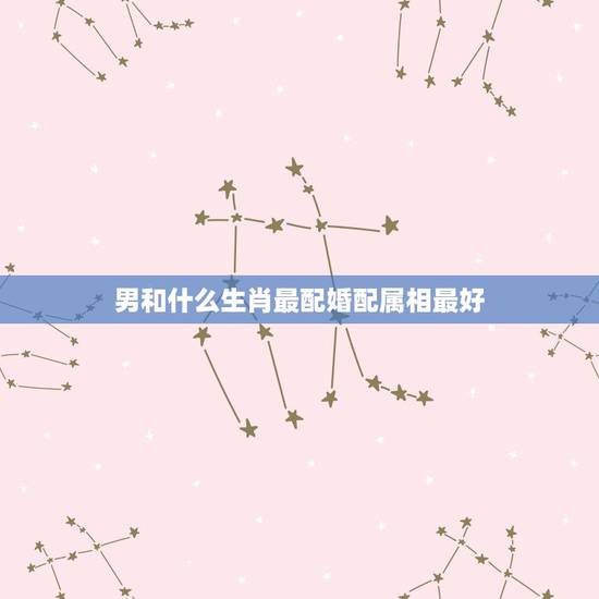男和什么生肖最配婚配属相最好，男鸡配什么属相最好