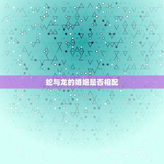 蛇与龙的婚姻是否相配,龙蛇婚姻是否相配 蛇与龙的婚姻是否相配,龙蛇婚姻是否相配