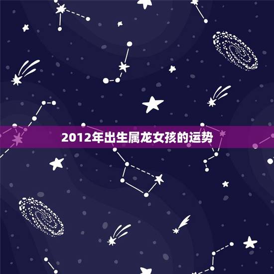 2012年出生属龙女孩的运势,2012年属龙一生命运 2012年出生属龙女孩的运势,2012年属龙一生命运