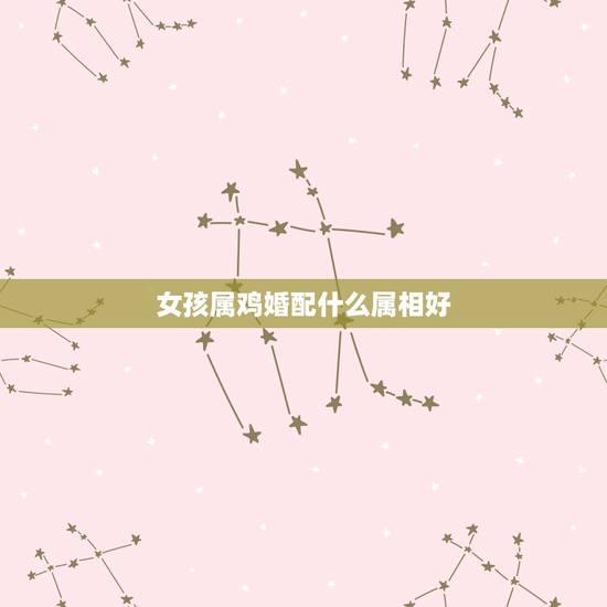 女孩属鸡婚配什么属相好,女属鸡和什么属相最配 女孩属鸡婚配什么属相好,女属鸡和什么属相最配