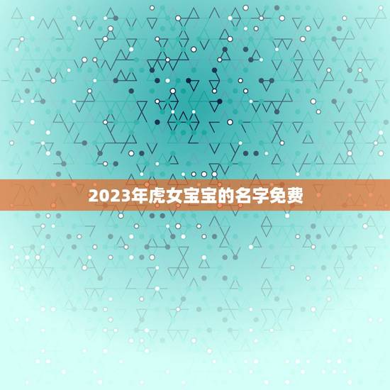 2023年虎女宝宝的名字免费 生肖虎宝宝女生名字大全 2023年虎女宝宝的名字免费 生肖虎宝宝女生名字大全