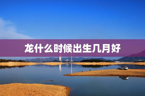 龙什么时候出生几月好，属龙的人是哪些年份出生的