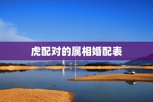 虎配对的属相婚配表,属虎婚配属相 虎配对的属相婚配表,属虎婚配属相