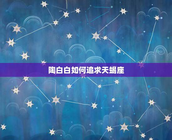 陶白白如何追求天蝎座,陶白白什么梗 陶白白如何追求天蝎座,陶白白什么梗