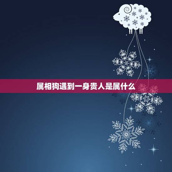 属相狗遇到一身贵人是属什么，属狗人的天乙贵人属相是谁？属狗人的文昌贵人