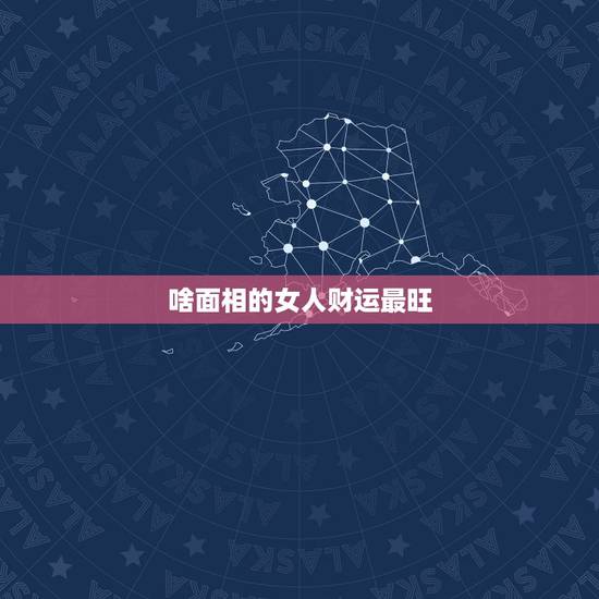 啥面相的女人财运最旺,什么女人最有福气 这10种面相的女人最好命 啥面相的女人财运最旺,什么女人最有福气 这10种面相的女人最好命