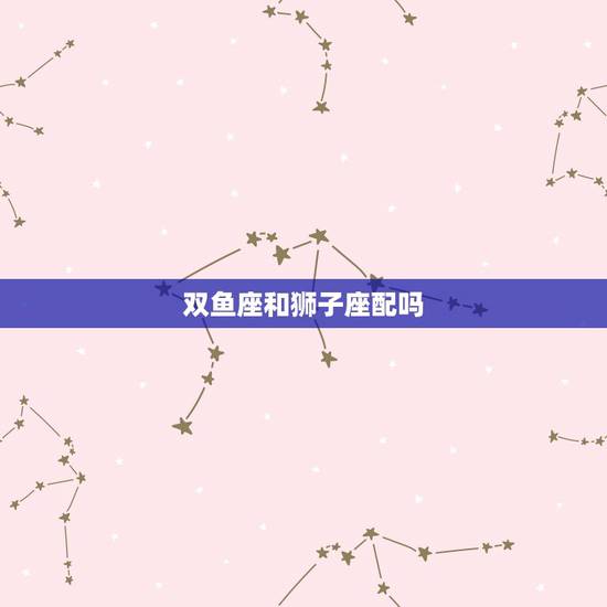 双鱼座和狮子座配吗，狮子座女生和双鱼座男生配吗？