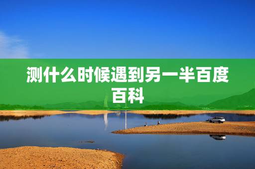 测什么时候遇到另一半百度百科,什么时候才能遇到另一半 测什么时候遇到另一半百度百科,什么时候才能遇到另一半