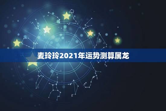 麦玲玲2021年运势测算属龙，麦玲玲属龙人2021年运势运程？