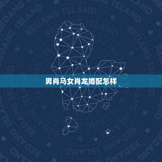 男肖马女肖龙婚配怎样,男属马女属龙相配吗 男肖马女肖龙婚配怎样,男属马女属龙相配吗