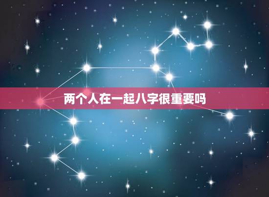 两个人在一起八字很重要吗，两个人的八字很重要吗？如果两个人的八字不合还