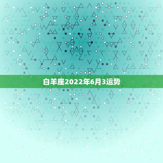 白羊座2022年6月3运势,白羊座六月份的星座运势 白羊座2022年6月3运势,白羊座六月份的星座运势