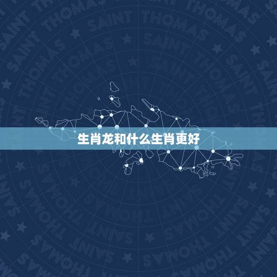 生肖龙和什么生肖更好,龙跟什么属相最合 生肖龙和什么生肖更好,龙跟什么属相最合