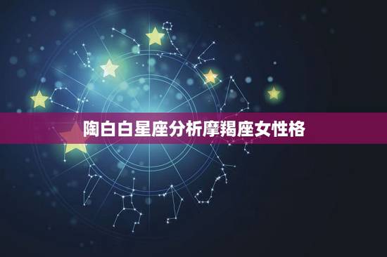 陶白白星座分析摩羯座女性格，摩羯座女生的性格特点是什么样的？