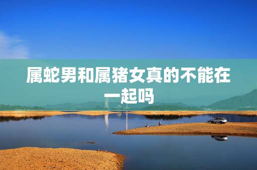 属蛇男和属猪女真的不能在一起吗,属蛇五十六岁命运如何 属蛇男和属猪女真的不能在一起吗,属蛇五十六岁命运如何
