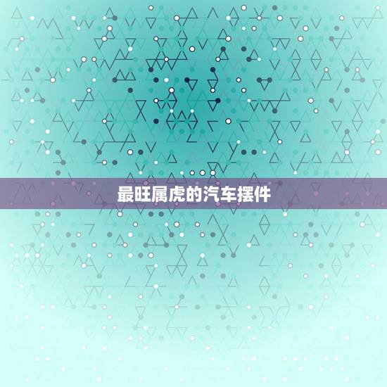 最旺属虎的汽车摆件,属虎人车内饰摆件什么好 最旺属虎的汽车摆件,属虎人车内饰摆件什么好