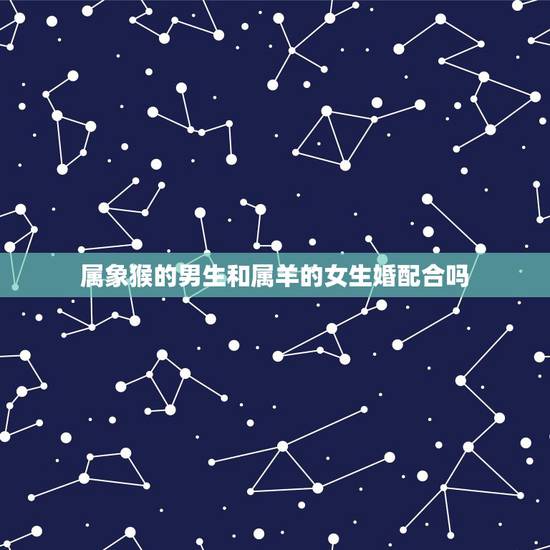 属象猴的男生和属羊的女生婚配合吗,属猴的男人能与属羊的女人结婚吗 属象猴的男生和属羊的女生婚配合吗,属猴的男人能与属羊的女人结婚吗