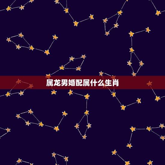 属龙男婚配属什么生肖,男属龙的和什么属相最配 属龙男婚配属什么生肖,男属龙的和什么属相最配