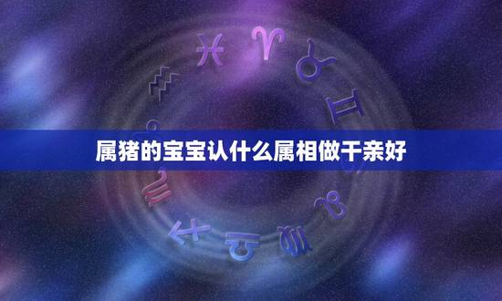 属猪的宝宝认什么属相做干亲好，2019年七月属猪的人认什么属相的干爹？