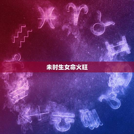 未时生女命火旺，女孩出生在未时辰好吗