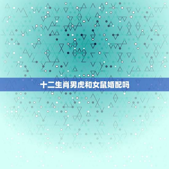 十二生肖男虎和女鼠婚配吗,男属虎和女属鼠配吗? 十二生肖男虎和女鼠婚配吗,男属虎和女属鼠配吗?