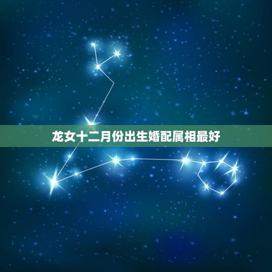 龙女十二月份出生婚配属相最好,属龙的女孩和什么属相最配 龙女十二月份出生婚配属相最好,属龙的女孩和什么属相最配