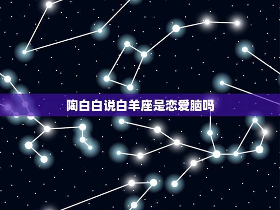 陶白白说白羊座是恋爱脑吗,为什么说白羊座女生真的很渣? 陶白白说白羊座是恋爱脑吗,为什么说白羊座女生真的很渣?