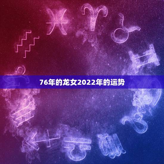 76年的龙女2022年的运势,88年龙女2022年运势 76年的龙女2022年的运势,88年龙女2022年运势