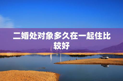 二婚处对象多久在一起住比较好,二婚见面后多久在一起合适 二婚处对象多久在一起住比较好,二婚见面后多久在一起合适