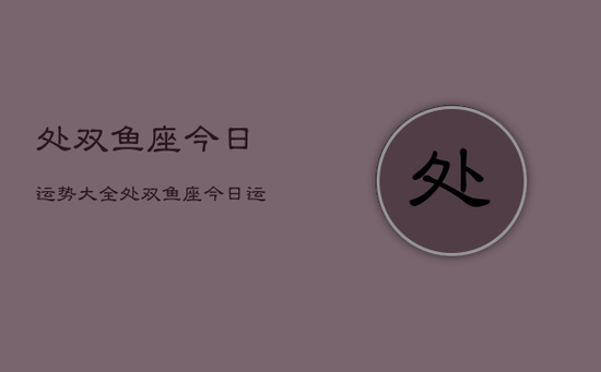 处双鱼座今日运势大全,处双鱼座今日运势及运程 处双鱼座今日运势大全,处双鱼座今日运势及运程