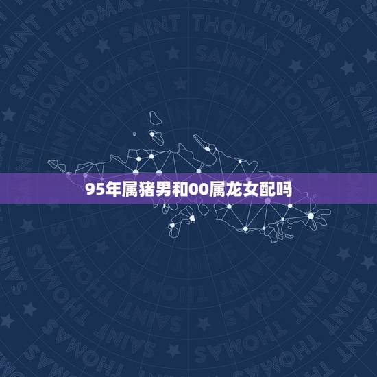 95年属猪男和00属龙女配吗,95猪男00龙女婚配怎么样 95年属猪男和00属龙女配吗,95猪男00龙女婚配怎么样