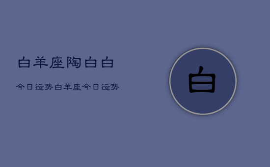 白羊座陶白白今日运势,白羊座今日运势陶白白 白羊座陶白白今日运势,白羊座今日运势陶白白
