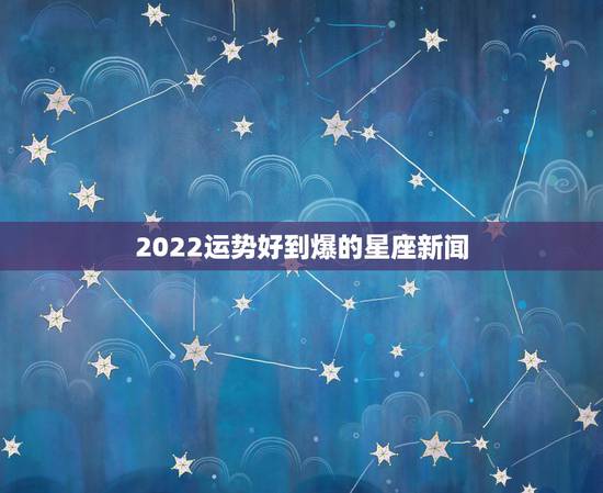 2022运势好到爆的星座新闻,巨蟹2022 爱情旺到爆 2022运势好到爆的星座新闻,巨蟹2022 爱情旺到爆