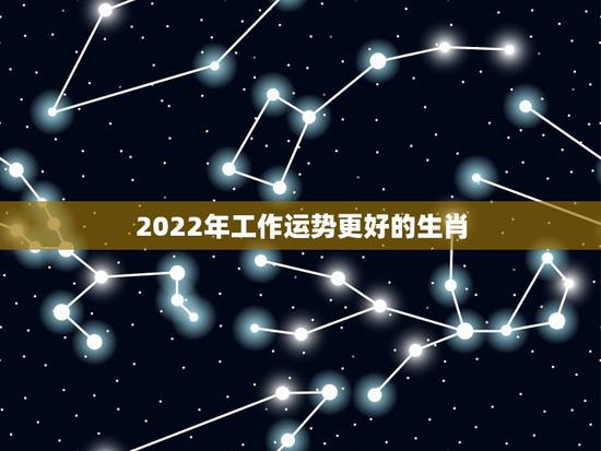 2022年工作运势更好的生肖，2022年最旺的四个属相