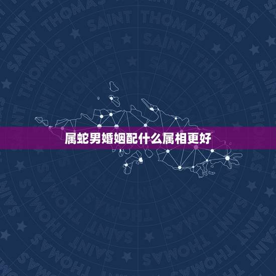 属蛇男婚姻配什么属相更好，属蛇人一辈子的克星