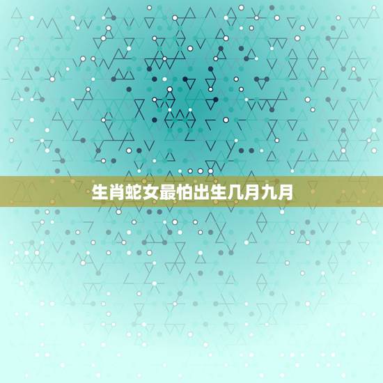生肖蛇女最怕出生几月九月,生肖蛇几月出生命运好 生肖蛇女最怕出生几月九月,生肖蛇几月出生命运好