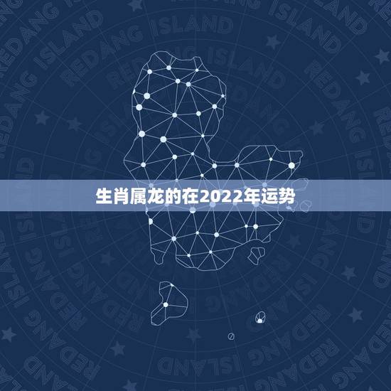 生肖属龙的在2022年运势,2021年生肖龙的全年运势 生肖属龙的在2022年运势,2021年生肖龙的全年运势