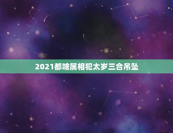2021都啥属相犯太岁三合吊坠，2021生肖犯太岁列表